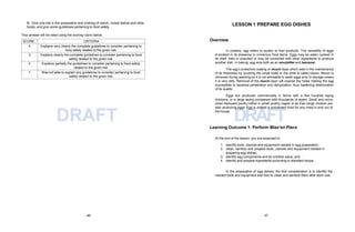 46 47
DRAFT DRAFT
B. Give one risk in the preparation and cooking of starch, cereal dishes and other
foods, and give some guidelines pertaining to food safety.
Your answer will be rated using the scoring rubric below:
SCORE CRITERIA
4 Explains very clearly the complete guidelines to consider pertaining to
food safety related to the given risk.
3 Explains clearly the complete guidelines to consider pertaining to food
safety related to the given risk.
2 Explains partially the guidelines to consider pertaining to food safety
related to the given risk.
1 Was not able to explain any guidelines to consider pertaining to food
safety related to the given risk.
LESSON 1 PREPARE EGG DISHES
Overview
In cookery, egg refers to poultry or fowl products. The versatility of eggs
is evident in its presence in numerous food items. Eggs may be eaten cooked in
its shell, fried or poached or may be combined with other ingredients to produce
another dish. In baking, egg acts both as an emulsifier and leavener.
The egg’s protective coating or mucin layer which aids in the maintenance
of its freshness by covering the small holes in the shell is called bloom. Bloom is
removed during washing so it is not advisable to wash eggs prior to storage unless
it is very dirty. Removal of the mucin layer will expose the holes making the egg
susceptible to bacterial penetration and dehydration, thus hastening deterioration
of its quality.
Eggs are produced commercially in farms with a few hundred laying
chickens, or in large laying complexes with thousands of layers. Small and micro-
sized backyard poultry either in small poultry cages or as free range chicken are
also producing eggs. Egg is indeed a convenient food for any meal in and out of
the house.
Learning Outcome 1: Perform Mise’en Place
At the end of the lesson, you are expected to:
1. identify tools, utensils and equipment needed in egg preparation;
2. clean, sanitize and prepare tools, utensils and equipment needed in
preparing egg dishes;
3. identify egg components and its nutritive value; and
4. identify and prepare ingredients according to standard recipe.
In the preparation of egg dishes, the first consideration is to identify the
needed tools and equipment and how to clean and sanitize them after each use.
 