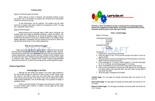 DRAFT DRAFT
Culinary Uses
Eggs as a thickening agent and binder
When used as a binder or thickener, the hydrophilic colloids of yolks
and whites, due to the presence of proteins are converted into a hydrophobic
colloid thus turning it into a gel.
At high temperature, the gel toughens. This explains why the white
becomes an opaque mass when cooked at a temperature of 620C. For egg
yolk, coagulation starts at 650C.
Eggs as leavening agent
Baked products such as sponge cakes, chiffon cakes, meringues, and
soufflés make use of eggs as leavened resulting in a light, airy texture. This
is explained by the incorporation of air during the beating of eggs. Foam is
formed when the albumen surrounds a colloidal system of air bubbles. When
beating eggwhites, overbeating must be avoided as this tends to stretch the
albumen and would result in a dry, watery appearance.
Why do you need to eat eggs?
Eggs may be considered as “functional foods”. Functional foods are foods
that may have health benefits beyond their traditional nutritional value. Eggs as
functional foods contain lutein and zeaxanthin that reduce the risk of cataracts and
macular degeneration. Eggs may also belong to “designer foods”.Designer foods
are foods that have been modified through biotechnology to enhance their quality
or nutritional value. Eggs as designer foods contain omega-3-polyunsaturated
fatty acids and vitamin E. So learn now and explore the various egg dishes below.
Variety of Egg Dishes
Cooking Eggs in the Shell
Although the term boiled may appear in the name, eggs prepared in
the shell should actually be cooked at a bare simmer for best results. Eggs
are cooked in the shell to make hard- and soft-cooked and coddled eggs.
They may be served directly in the shell or they may be shelled and used to
make another preparation, such as deviled eggs, or as a garnish for salads or
vegetable dishes.
Select a pot deep enough for the eggs to be submerged in water. Have
on hand a slotted spoon, skimmer, or spider to remove eggs from the water
once they are cooked.
Directions: Given the different recipes in preparing and cooking egg dishes,
perform the suggested activities below. Your product and performance will be
evaluated using the given rubric after each activity.
62 63
Hard – Cooked Eggs
Makes 10 servings
Tools/Equipment Needed:
• Gas range
• Saucepan
• Ladle
Ingredients Needed:
20 Eggs
•
• Cold water
Procedure:
1. Prepare tools, equipment and food items.
2. Place the eggs in a pot. Fill the pot with enough cold water to cover the
eggs by 2in/5in.
3. Bring the water to a boil and immediately lower the temperature to a simmer.
Begin timing the cooking at this point.
4. Cook small eggs for 12 minutes, medium eggs for 13 minutes, large eggs
for 14 to 15 minutes, and extra-large eggs for 15 minutes.
5. Drain immediately and cool under cold running water to stop cooking.
6. Peel as soon as possible by cracking the shell starting from the large end.
For easier peeling, peel while still warm, and hold under running water to
help loosen the shell.
7. Serve the eggs or refrigerate until needed.
Coddled Eggs. Put cold eggs into already simmering water and simmer for 30
seconds.
Soft-Cooked Eggs. Put cold eggs into already simmering water and simmer for 3 to
4 minutes.
Medium-Cooked Eggs. Put cold eggs into already simmering water and simmer for
5 to 7 minutes.
 