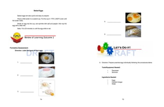DRAFT DRAFT
A. Direction: Prepare poached egg individually following the procedures below.
Baked Eggs
Baked eggs are also quick and easy to prepare.
Place a little butter in a custard cup. Put the cup in 1750C (3500F) oven until
the butter melts.
Break an egg into the cup, and sprinkle with salt and pepper, then top the
egg with a little milk.
Bake 15 to 20 minutes or until the egg white is set.
Formative Assessment:
Direction: Label the types of fried eggs.
1.
2.
3.
4.
5.
Tools/Equipment Needed:
• Saucepan
• Skimmer
Ingredients Needed:
• Eggs
• Distilled vinegar
• Water
Review of Learning Outcome 2
74 75
 