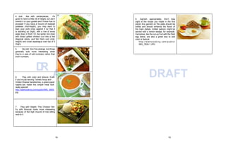 AFT
4. Just like with centerpieces, it’s
good to have a little bit of height, but don’t
overdo it or your guests won’t know how to
proceed! If you have a mound of mashed
potatoes (mid-height), you may want to
lean your pork chop against it so that it
is standing up (high), with a row of snow
peas (low) in front. Or, top some rice (low)
with sliced grilled chicken (cut into a few
diagonal slices, and fan them out) (mid-
height) and cross asparagus over top of it
(high).
5. Be odd. Don’t be strange, but things
generally look more interesting when
they’re in sets of odd numbers, rather than
even numbers.
D
R
6. Play with color and texture. Even
if you’re just serving Tomato Soup and
Grilled Cheese Sandwiches, a green paper
napkin can make this simple meal look
really special!
http://startcooking.com/public/IMG_4809.
jpg
7. Play with Height. This Chicken Stir-
fry with Broccoli looks more interesting
because of the high mound of rice sitting
next to it.
DRAFT
8. Garnish appropriately. Don’t lose
sight of the recipe you made in the first
place! Any garnish on the plate should be
edible and should enhance the flavor of
the main dishes. Grilled salmon might be
served with a lemon wedge, for example.
Garnishes, like the cut-up fruit with the fried
egg below, are also a great way to add
color or texture.
http://startcook ing.com/public /
IMG_7835-1.JPG
78 79
 