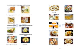 DRAFT
Poached egg Stir-fried eggs
DRAFT
Baked eggs Hard boiled Easter eggs
Different Techniques in Presenting Egg Dishes Attractively.
Scrambled egg and bun on a plate
with cereal bread
Boiled eggs on white plate with garnish
Scrambled egg with herbs Fried egg with bacon and toasted bread
Egg in a sandwich Hard-boiled eggs in different sizes and
shapes
Scrambled egg in Manhattan plate Deviled eggs
Stuffed egg Salad egg
Fried egg toppings Soft boiled egg
Shaped poached egg Baked eggs in potato bowls
80 81
 