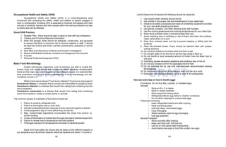 82 83
DRAFT DRAFT
Occupational Health and Safety (OHS)
Occupational Health and Safety (OHS) is a cross-disciplinary area
concerned with protecting the safety, health and welfare of people engaged in
work or employment. Knowing OHS is essential to minimize the hazards and risks
not only to students, trainers and other people within the training institution but also
to others who will be affected.
Good OHS Practice
1. Disaster Plan - there should be plan in place to deal with any emergency.
2. Training and Providing Relevant Information
3. Work and storage areas should be designed, constructed, and equipped
to ensure that there is minimum risk to archive material or staff. It should
be kept free of food and drinks, harmful contaminants, pollutants or vermin
radiation.
4. Near Miss and Hazardous Incidents and Accident Investigation
5. Report of Notifiable Accidents, Incidents and Dangerous Occurrences
6. First Aid
7. Personal Protective Equipment (PPE)
Basic Food Microbiology
Certain microscopic organisms, such as bacteria, are able to invade the
human body and cause illness and sometimes death. Because contaminated
foods are the major sources of organisms transmitted to people, it is essential that
food production must have a clear understanding of food microbiology and the
conditions involve in it.
What is food borne illness? Food borne infection? Food borne intoxication?
Food-borne illness is a disease that is carried and transmitted to people by food.
Food-borne infection is a disease that results from eating food containing harmful
micro-organism.
Food-borne intoxication is a disease that results from eating food containing
toxins from bacteria, molds or certain plants or animals.
The common causes of outbreaks of food borne illness are:
1. Failure to properly refrigerate food
1. Failure to thoroughly heat or cook food
2. Infected employees/workers because of poor personal hygiene practices
3. Foods prepared a day or more before they are served
4. Raw, contaminated ingredients incorporated into foods that receive no
further cooking
5. Cross-contamination of cooked food through improperly cleaned equipment
6. Failure to reheat food to temperature that kills bacteria
7. Prolonged exposure to temperatures favorable to bacterial growth.
Aside from food safety we should also be aware of the different hazards in
our workplace such as kitchen hazards, electrical hazards and others. To avoid or
control these kind of hazards the following should be observed:
1. Use caution when working around hot oil.
2. Get trained in the proper use and maintenance of your deep fryer.
3. Observe all safety procedures and wear all protective equipment provided
for your use while preparing hot items.
4. Use gloves, scrapers, and other cleaning tools with handles.
5. Use the correct grease level and cooking temperatures for your deep fryer.
6. Keep stove surfaces clean to prevent grease flare-ups.
7. Avoid reaching over or climbing on top of fryers and other hot surfaces.
Clean vents when oil is cool.
8. Keep floor surfaces clean and dry to prevent slipping or falling onto hot
surfaces.
9. Wear slip-resistant shoes. Floors should be cleaned often with grease-
cutting solutions.
10. Do not work closely to hot fryers when the floor is wet.
11. Do not spill water or ice into hot oil as this may cause a flare-up.
12. Do not overfill or pour excessive amount of frozen fries into deep fryer at
one time.
13. Overfilling causes excessive splashing and bubbling over of hot oil.
14. Do not pour excess ice from fry packages into the fryer.
15. Do not overheat the oil; use only manufacturers recommended cooking
temperatures.
16. Do not move or strain hot oil containers; wait until the oil is cool!
17. Extinguish hot oil/grease fires by using a class K fire extinguisher.
Here are some tips on how to handle eggs:
Purchasing: Do not buy dirty, cracked, or outdated eggs.
Storage:
• Store at 45 o F or below.
• Store in closed container.
• Store away from strong odors.
• Refrigerate leftover egg dishes in shallow containers.
• Do not allow drippings to contaminate eggs.
Preparation/Cooking:
• Keep refrigerated before and after cooking.
• Keep everything clean.
• Use only clean, not cracked eggs.
• Cook thoroughly.
• Wash container used for egg thoroughly.
• Use egg separator
Service/Transport:
• Serve promptly after cooking.
• Keep cold food cold, hot food hot.
• Use ice or cold packs when transporting.
• Avoid eating raw eggs or food that contain raw eggs.
 