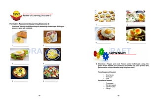 1. 2.
DRAFT
9. 10.
DRAFT
B. Directions: Prepare and cook French omelet individually using the
given recipe. Present your product in an artistic way. Your product and
performance will be evaluated using the given rubric.
Tools/Equipment Needed:
• Small bowls
• Sauté pan
• Fork
Ingredients Needed:
• Three eggs
• Salt and pepper
• Clarified butter
• Fillings
Formative Assessment (Learning Outcome 3)
Directions: Identify the different ways in presenting cooked eggs. Write your
answer in your test notebook.
3. 4.
5. 6.
7. 8.
Review of Learning Outcome 3
84 85
 