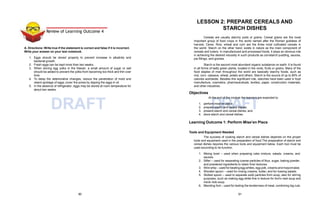 DRAFT DRAFT
Review of Learning Outcome 4
A. Directions: Write true if the statement is correct and false if it is incorrect.
Write your answer on your test notebook.
1. Eggs should be stored properly to prevent increase in alkalinity and
bacterial growth.
2. Fresh eggs can be kept more than two weeks.
3. When storing egg yolks in the freezer, a small amount of sugar or salt
should be added to prevent the yolks from becoming too thick and thin over
time.
4. To delay the deteriorative changes, reduce the penetration of mold and
retard spoilage of eggs, cover the pores by dipping the eggs in oil.
5. In the absence of refrigerator, eggs may be stored at room temperature for
about two weeks.
LESSON 2: PREPARE CEREALS AND
STARCH DISHES
Cereals are usually starchy pods or grains. Cereal grains are the most
important group of food crops in the world named after the Roman goddess of
harvest, Ceres. Rice, wheat and corn are the three most cultivated cereals in
the world. Starch on the other hand, exists in nature as the main component of
cereals and tubers. In manufactured and processed foods, it plays an obvious role
in achieving the desired viscosity in such products as cornstarch pudding, sauces,
pie fillings, and gravies.
Starch is the second most abundant organic substance on earth. It is found
in all forms of leafy green plants, located in the roots, fruits or grains. Many of the
food staples of man throughout the world are basically starchy foods, such as
rice, corn, cassava, wheat, potato and others. Starch is the source of up to 80% of
calories worldwide. Besides this significant role, starches have been used in food
manufacture, cosmetics, pharmaceuticals, textiles, paper, construction materials,
and other industries.
Objectives
At the end of the module the learners are expected to:
1. perform mise’en place;
2. prepare starch and cereal dishes;
3. present starch and cereal dishes; and
4. store starch and cereal dishes.
Learning Outcome 1: Perform Mise’en Place
Tools and Equipment Needed
The success of cooking starch and cereal dishes depends on the proper
tools and equipment used in the preparation of food.The preparation of starch and
cereal dishes requires the various tools and equipment below. Each tool must be
used according to its function.
1. Mixing bowl – used when preparing cake mixture, salads, creams, and
sauces.
2. Sifter – used for separating coarse particles of flour, sugar, baking powder,
and powdered ingredients to retain finer textures.
3. Wire whip – used for beating egg whites, egg yolk, creams and mayonnaise.
4. Wooden spoon – used for mixing creams, butter, and for tossing salads.
5. Slotted spoon – used to separate solid particles from soup; also for stirring
purposes, such as making egg white fine in texture for bird’s nest soup and
mock nido soup.
6. Blending fork – used for testing the tenderness of meat, combining big cuts
90 91
 