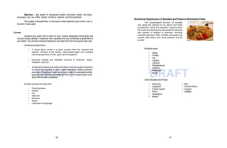 DRAFT DRAFT
Starches – are added to processed meats (luncheon meats, hot dogs,
sausages, etc.) as a filler, binder, moisture, retainer, and fat substitute.
The quality characteristics of the starch itself depends upon which role or
function it was used.
Cereal
Cereal is any grain that is used for food. Grains especially whole grain are
not just empty calories. These are very valuable and can contribute a great deal to
our health. You should include at least four servings from this food group each day.
Cereal-processed food:
• A whole grain cereal is a grain product that has retained the
specific nutrients of the whole, unprocessed grain and contains
natural proportions of bran, germ and endosperm.
• Enriched cereals are excellent sources of thiamine, niacin,
riboflavin, and iron.
• Arestoredcereal is one made fromeithertheentiregrainor portions
of one or more grains to which there have been added sufficient
amounts of thiamine, niacin, and iron to attain the accepted whole
grain levels of these three nutrients found in the original grain from
which the cereal is prepared.
Cereals provide the body with:
• Carbohydrates
• Protein
• Fat
• Vitamins
• Minerals
• Water
• Cellulose or roughage
Nutritional Significance of Noodles and Pasta or Alimentary Paste
The physiological function of noodles
and pasta will depend on its starch and other
constituents. Since it is basically a starchy food,
the nutritional significance discussed for starches
also applies. In addition to starches, including
resistant starches I (RS), noodles and pasta may
contain other fibers and some proteins and fat
as well.
Nutritive value:
Thiamin
Riboflavin
• Water
• Protein
• Fat
• Carbon
• Calcium
• Phosphorous
•
•
• Niacin
Dried Noodles and Pasta
• Macaroni
• Spaghetti
• Pancit Canton
• Bihon
• Sotanghon
• Miswa
• Miki
• Chicken Mami
• Linguini
• Lasagňa
96 97
 