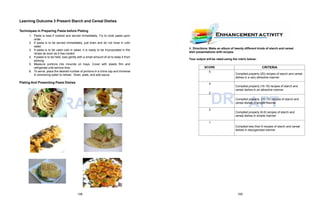 R
D AFT
SCORE CRITERIA
5
Compiled properly (20) recipes of starch and cereal
dishes in a very attractive manner
4
Compiled properly (16-19) recipes of starch and
cereal dishes in an attractive manner
3
DRCompiled
A
properly
F
(10-15
T
) recipes of starch and
cereal dishes in simple manner
2
Compiled properly (6-9) recipes of starch and
cereal dishes in simple manner
1
Compiled less than 6 recipes of starch and cereal
dishes in disorganized manner
Learning Outcome 3 Present Starch and Cereal Dishes
Techniques in Preparing Pasta before Plating
1. Pasta is best if cooked and served immediately. Try to cook pasta upon
order.
2. If pasta is to be served immediately, just drain and do not rinse in cold
water.
3. If pasta is to be used cold in salad, it is ready to be incorporated in the
recipe as soon as it has cooled.
4. If pasta is to be held, toss gently with a small amount of oil to keep it from
sticking.
5. Measure portions into mounds on trays. Cover with plastic film and
refrigerate until service time.
6. To serve, place the desired number of portions in a china cap and immerse
in simmering water to reheat. Drain, plate, and add sauce.
Plating And Presenting Pasta Dishes
A. Directions: Make an album of twenty different kinds of starch and cereal
dish presentations with recipes.
Your output will be rated using the rubric below:
108 109
 
