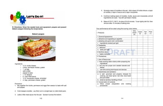 RAFT
b. taste just rig
D
ht
B. Directions: Given the needed tools and equipment, prepare and present
Baked Lasagna following the recipe below:
Baked Lasagna
Ingredients:
DRAFT
• ¾ lb. ricotta cheese
• 2 tbsp. parmesan cheese, grated
• 1 pc egg
• salt to taste
• pepper to taste
• 1 lb. lasagna
• 6 cups meat sauce
• ¾ lb. mozzarella cheese, shredded
• 4 tbsp. parmesan cheese, grated
Procedure:
1. Mix together the ricotta, parmesan and eggs then season to taste with salt
and pepper.
2. Cook lasagna noodles. Lay them out in a single layer on oiled sheet pans.
3. Ladle a little meat sauce into the pan. Spread it across the bottom.
4. Arrange a layer of noodles in the pan. Add a layer of ricotta mixture, a layer
of noodles, a layer of sauce and a layer mozzarella.
5. Continue making layers of noodles, ricotta, sauce and mozzarella until all
ingredients are used. Top with parmesan cheese.
6. Bake at 375°F (190°C. for about 30-45 minutes. Cover lightly with foil, then
remove after 15 minutes of baking time.
Your performance will be rated using the scoring rubric below:
I. Products:
Very
Good
(4)
Good
(3)
Fair
(2)
Poor
(1)
1. General Appearance
a. attractive and appealing to appetite
b.pleasing and good color combination
c. ingredients cooked just right
2. Palatability
a. delicious
3. Nutritive value
a. highly nutritious
II. Procedures:
1. Use of Resources:
a. keep working table orderly while preparing the
ingredients
b. use only the proper and needed utensils and
dishes
c. use time-saving techniques and devices
2. Cleanliness and sanitation
a. is well- groomed and properly dressed for
cooking, use clean apron, hair nets, hand towel
and pot holder
b. observe sanitary handling of food
3. Conservation of nutrients
a. follow proper preparation and cooking
procedures
110 111
 