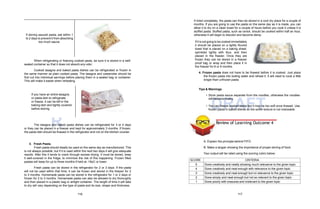 D
R
AFT DRAFT
If storing sauced pasta, eat within 1
to 2 days to prevent it from absorbing
too much sauce.
When refrigerating or freezing cooked pasta, be sure it is stored in a well-
sealed container so that it does not absorb any odor.
Cooked lasagna and baked pasta dishes can be refrigerated or frozen in
the same manner as plain cooked pasta. The lasagna and casseroles should be
first cut into individual servings before placing them in a sealed bag or container.
This will make it easier when reheating.
If you have an entire lasagna
or pasta dish to refrigerate
or freeze, it can be left in the
baking dish and tightly covered
before storing.
The lasagna and baked pasta dishes can be refrigerated for 3 or 4 days
or they can be placed in a freezer and kept for approximately 3 months. If frozen,
the pasta dish should be thawed in the refrigerator and not on the kitchen counter.
3. Fresh Pasta.
Fresh pasta should ideally be used on the same day as manufactured. This
is not always possible, but if it is used within the next two days it will give adequate
results. After this it tends to crack through excess drying. It must be stored, keep
it well-covered in the fridge, to minimize the risk of this happening. Frozen filled
pastas will keep for up to three months if held at -18oC or lower.
Fresh pasta can be stored in the refrigerator for 2 or 3 days. If the pasta
will not be used within that time, it can be frozen and stored in the freezer for 2
to 3 months. Homemade pasta can be stored in the refrigerator for 1 or 2 days or
frozen for 2 to 3 months. Homemade pasta can also be allowed to dry thoroughly
and then placed in a plastic bag or airtight container. The length of time it will take
to dry will vary depending on the type of pasta and its size, shape and thickness.
If dried completely, the pasta can then be stored in a cool dry place for a couple of
months. If you are going to use the pasta on the same day as it is made, you can
allow it to dry on a clean towel for a couple of hours before you cook it unless it is
stuffed pasta. Stuffed pasta, such as ravioli, should be cooked within half an hour,
otherwise it will begin to discolor and become damp.
If it is not going to be cooked immediately
it should be placed on a lightly floured
towel that is placed on a baking sheet,
sprinkled lightly with flour, and then
placed in the freezer. Once they are
frozen they can be stored in a freezer
proof bag or wrap and then place it in
the freezer for 8 or 9 months.
4. Frozen pasta does not have to be thawed before it is cooked. Just place
the frozen pasta into boiling water and reheat it. It will need to cook a little
longer than unfrozen pasta.
Tips & Warnings
• Store pasta sauce separate from the noodles, otherwise the noodles
will become mushy.
• You can freeze cooked pasta but it may be too soft once thawed. Use
frozen pasta in baked dishes so the softer texture is not noticeable.
A. Explain the principle behind FIFO.
B. Make a slogan showing the importance of proper storing of food.
Your output will be rated using the scoring rubric below:
SCORE CRITERIA
5 Done creatively and neatly showing much relevance to the given topic
4 Done creatively and neat enough with relevance to the given topic
3 Done creatively and neat enough but no relevance to the given topic
2 Done simply and neat enough but not so relevant to the given topic
1 Done poorly with erasures and irrelevant to the given topic
Review of Learning Outcome 4
116 117
 