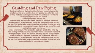 Sautéing and Pan-Frying
Sautéing is a form of dry-heat cooking that uses a very hot pan and a
small amount of fat to cook the food very quickly. Like other dry-heat
cooking methods, sautéing browns the food’s surface as it cooks and
develops complex flavors and aromas.
Sautéing requires a very hot pan.
When sautéing, it’s important to heat the pan for a minute, then add a
small amount of fat and let it gets hot as well, before adding the food to
the pan. This hot fat helps brown the surface of the food. Another key is to
avoid overloading or overcrowding the pan. Sautéing is a form of dry-heat
cooking that uses a very hot pan
and a small amount of fat to cook the food very quickly. Like other dry-
heat cooking methods, sautéing browns the food’s surface as it cooks and
develops complex flavors and aromas. Sautéing requires a very hot pan.
When sautéing, it’s important to heat the pan for a minute, then add a
small amount of fat and let it gets hot as well, before adding the food to
the pan. This hot fat helps brown the surface of the food. Another key is to
avoid overloading or overcrowding the pan
 