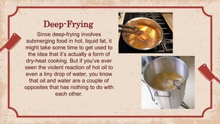Deep-Frying
Since deep-frying involves
submerging food in hot, liquid fat, it
might take some time to get used to
the idea that it’s actually a form of
dry-heat cooking. But if you’ve ever
seen the violent reaction of hot oil to
even a tiny drop of water, you know
that oil and water are a couple of
opposites that has nothing to do with
each other.
 