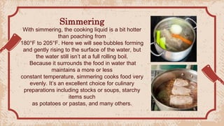Simmering
With simmering, the cooking liquid is a bit hotter
than poaching from
180°F to 205°F. Here we will see bubbles forming
and gently rising to the surface of the water, but
the water still isn’t at a full rolling boil.
Because it surrounds the food in water that
maintains a more or less
constant temperature, simmering cooks food very
evenly. It’s an excellent choice for culinary
preparations including stocks or soups, starchy
items such
as potatoes or pastas, and many others.
 