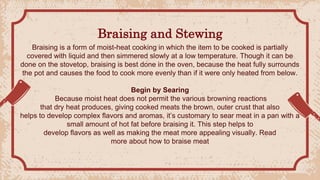 Braising and Stewing
Braising is a form of moist-heat cooking in which the item to be cooked is partially
covered with liquid and then simmered slowly at a low temperature. Though it can be
done on the stovetop, braising is best done in the oven, because the heat fully surrounds
the pot and causes the food to cook more evenly than if it were only heated from below.
Begin by Searing
Because moist heat does not permit the various browning reactions
that dry heat produces, giving cooked meats the brown, outer crust that also
helps to develop complex flavors and aromas, it’s customary to sear meat in a pan with a
small amount of hot fat before braising it. This step helps to
develop flavors as well as making the meat more appealing visually. Read
more about how to braise meat
 