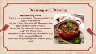 Braising and Stewing
How Braising Works
Braising is a good choice of cooking method for
cuts of meat that are
tougher or from older animals. The connective
tissues that are more prevalent
in cuts like this, and which can make meats
tough and chewy when
improperly cooked, are slowly dissolved through
long, slow application of
moist heat. So you end up with a tender piece of
meat.
 