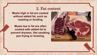 2. Fat content
• Meats high in fat are cooked
without added fat, such as
roasting or broiling
• Meats low in fat are often
cooked with added fat to
prevent dryness, like sautéing,
pan frying or braising.
 