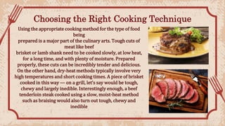 Choosing the Right Cooking Technique
Using the appropriate cooking method for the type of food
being
prepared is a major part of the culinary arts. Tough cuts of
meat like beef
brisket or lamb shank need to be cooked slowly, at low heat,
for a long time, and with plenty of moisture. Prepared
properly, these cuts can be incredibly tender and delicious.
On the other hand, dry-heat methods typically involve very
high temperatures and short cooking times. A piece of brisket
cooked in this way — on a grill, let’s say would be tough,
chewy and largely inedible. Interestingly enough, a beef
tenderloin steak cooked using a slow, moist-heat method
such as braising would also turn out tough, chewy and
inedible
 
