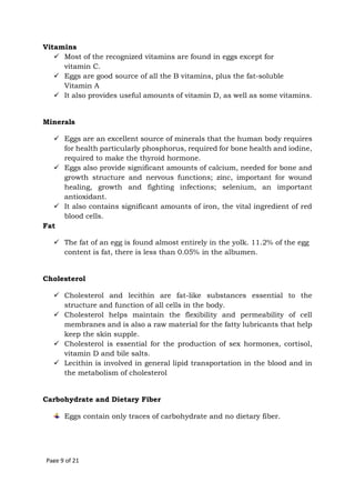 Page 9 of 21
Vitamins
 Most of the recognized vitamins are found in eggs except for
vitamin C.
 Eggs are good source of all the B vitamins, plus the fat-soluble
Vitamin A
 It also provides useful amounts of vitamin D, as well as some vitamins.
Minerals
 Eggs are an excellent source of minerals that the human body requires
for health particularly phosphorus, required for bone health and iodine,
required to make the thyroid hormone.
 Eggs also provide significant amounts of calcium, needed for bone and
growth structure and nervous functions; zinc, important for wound
healing, growth and fighting infections; selenium, an important
antioxidant.
 It also contains significant amounts of iron, the vital ingredient of red
blood cells.
Fat
 The fat of an egg is found almost entirely in the yolk. 11.2% of the egg
content is fat, there is less than 0.05% in the albumen.
Cholesterol
 Cholesterol and lecithin are fat-like substances essential to the
structure and function of all cells in the body.
 Cholesterol helps maintain the flexibility and permeability of cell
membranes and is also a raw material for the fatty lubricants that help
keep the skin supple.
 Cholesterol is essential for the production of sex hormones, cortisol,
vitamin D and bile salts.
 Lecithin is involved in general lipid transportation in the blood and in
the metabolism of cholesterol
Carbohydrate and Dietary Fiber
Eggs contain only traces of carbohydrate and no dietary fiber.
 