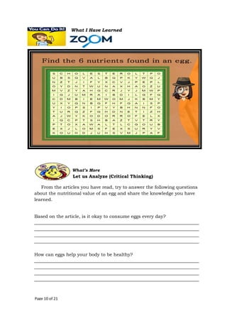 Page 10 of 21
What I Have Learned
From the articles you have read, try to answer the following questions
about the nutritional value of an egg and share the knowledge you have
learned.
Based on the article, is it okay to consume eggs every day?
________________________________________________________________________
________________________________________________________________________
________________________________________________________________________
________________________________________________________________________
How can eggs help your body to be healthy?
________________________________________________________________________
________________________________________________________________________
________________________________________________________________________
________________________________________________________________________
What’s More
Let us Analyze (Critical Thinking)
 