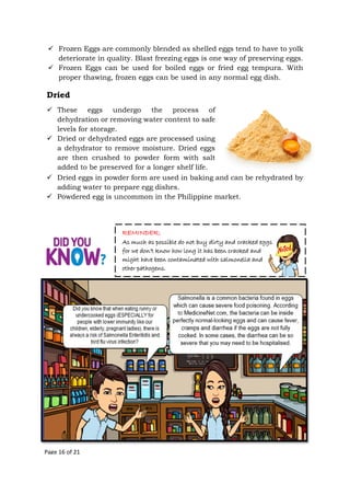 Page 16 of 21
Dried
 These eggs undergo the process of
dehydration or removing water content to safe
levels for storage.
 Dried or dehydrated eggs are processed using
a dehydrator to remove moisture. Dried eggs
are then crushed to powder form with salt
added to be preserved for a longer shelf life.
 Frozen Eggs are commonly blended as shelled eggs tend to have to yolk
deteriorate in quality. Blast freezing eggs is one way of preserving eggs.
 Frozen Eggs can be used for boiled eggs or fried egg tempura. With
proper thawing, frozen eggs can be used in any normal egg dish.
 Dried eggs in powder form are used in baking and can be rehydrated by
adding water to prepare egg dishes.
 Powdered egg is uncommon in the Philippine market.
REMINDER:
As much as possible do not buy dirty and cracked eggs
for we don’t know how long it has been cracked and
might have been contaminated with salmonella and
other pathogens.
 