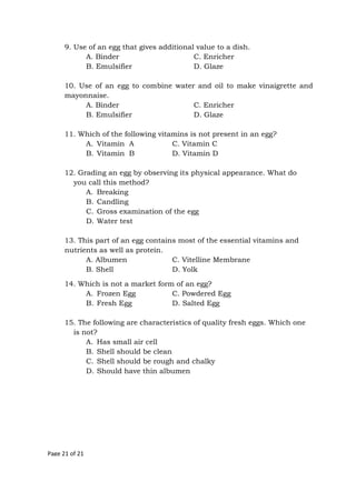 Page 21 of 21
9. Use of an egg that gives additional value to a dish.
A. Binder C. Enricher
B. Emulsifier D. Glaze
10. Use of an egg to combine water and oil to make vinaigrette and
mayonnaise.
A. Binder C. Enricher
B. Emulsifier D. Glaze
11. Which of the following vitamins is not present in an egg?
A. Vitamin A C. Vitamin C
B. Vitamin B D. Vitamin D
12. Grading an egg by observing its physical appearance. What do
you call this method?
A. Breaking
B. Candling
C. Gross examination of the egg
D. Water test
13. This part of an egg contains most of the essential vitamins and
nutrients as well as protein.
A. Albumen C. Vitelline Membrane
B. Shell D. Yolk
14. Which is not a market form of an egg?
A. Frozen Egg C. Powdered Egg
B. Fresh Egg D. Salted Egg
15. The following are characteristics of quality fresh eggs. Which one
is not?
A. Has small air cell
B. Shell should be clean
C. Shell should be rough and chalky
D. Should have thin albumen
 