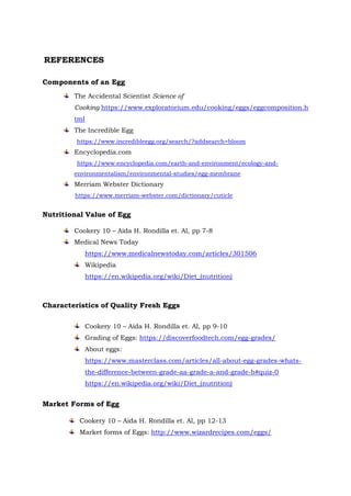 Components of an Egg
The Accidental Scientist Science of
Cooking https://www.exploratorium.edu/cooking/eggs/eggcomposition.h
tml
The Incredible Egg
https://www.incredibleegg.org/search/?addsearch=bloom
Encyclopedia.com
https://www.encyclopedia.com/earth-and-environment/ecology-and-
environmentalism/environmental-studies/egg-membrane
Merriam Webster Dictionary
https://www.merriam-webster.com/dictionary/cuticle
Nutritional Value of Egg
Cookery 10 – Aida H. Rondilla et. Al, pp 7-8
Medical News Today
https://www.medicalnewstoday.com/articles/301506
Wikipedia
https://en.wikipedia.org/wiki/Diet_(nutrition)
Characteristics of Quality Fresh Eggs
Cookery 10 – Aida H. Rondilla et. Al, pp 9-10
Grading of Eggs: https://discoverfoodtech.com/egg-grades/
About eggs:
https://www.masterclass.com/articles/all-about-egg-grades-whats-
the-difference-between-grade-aa-grade-a-and-grade-b#quiz-0
https://en.wikipedia.org/wiki/Diet_(nutrition)
Market Forms of Egg
Cookery 10 – Aida H. Rondilla et. Al, pp 12-13
Market forms of Eggs: http://www.wizardrecipes.com/eggs/
REFERENCES
 