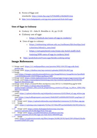 Forms of Eggs and
standards: http://www.fao.org/3/Y4628E/y4628e04.htm
https://www.budgetpantry.com/egg-story-pasteurised-fresh-shell-eggs/
Uses of Eggs in Culinary
Cookery 10 – Aida H. Rondilla et. Al, pp 15-20
Culinary use of eggs:
o https://hmhub.me/uses-of-egg-in-cookery/
Uses of eggs in culinary:
o https://sielearning.tafensw.edu.au/toolboxes/KitchenOps/tool
s/kitchen/hfood/e_uses.html
o https://setupmyhotel.com/train-my-hotel-staff/chef-
training/698-uses-of-egg-in-cookery.html
https://goodyfeed.com/8-uses-eggs-besides-cooking-eating/
Image References:
1.1 Image used: https://c1.wallpaperflare.com/preview/902/104/55/egg-yolk-food-
protein.jpg
1.2 Image used: https://thefeta.com/wp-content/uploads/2020/04/867.jpg
1.3 Image
used https://images.costcobusinessdelivery.com/ImageDelivery/imageService?profileId
=12028466&itemId=1025795&recipeName=680
1.4 Image used: https://www.exploratorium.edu/cooking/eggs/images/eggcrosssection.gif
1.5 Image used https://naturalpractitionermag.com/wp-content/uploads/2018/09/SS-
Eggshell-Membrane.jpg
1.6 Image used: https://icanat40.files.wordpress.com/2015/11/thhk0vficp.jpg?w=656
1.7 Image used https://i.kinja-img.com/gawker-
media/image/upload/c_fill,f_auto,fl_progressive,g_center,h_675,pg_1,q_80,w_1200/18aj
46j715w1rjpg.jpg
1.8 Image
used: https://upload.wikimedia.org/wikipedia/commons/d/d3/Bowl_of_egg_whites.jpg
1.9 Image
used https://img.huffingtonpost.com/asset/56d63b971e0000b300703291.png?ops=17
78_1000
1.10 Image used: https://upload.wikimedia.org/wikipedia/commons/3/35/Raw_egg.jpg
1.11 Image
used: https://i.pinimg.com/originals/72/6a/1f/726a1f87cae3ab2da6615d19f13c0a13.j
pg
1.12 Image used: https://www.thehappychickencoop.com/wp-
content/uploads/2018/08/Egg-Float-Test.jpg
1.13 Image used: https://d1dd4ethwnlwo2.cloudfront.net/wp-
content/uploads/2019/08/eggs-are-bad-three-600x600.jpg
1.14 Image
used: https://academicjournals.org/files/images/AJAR/2018/April/26%20April/Quillo
y%20et%20al%201.png
 