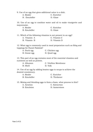 Page 2 of 21
9. Use of an egg that gives additional value to a dish.
A. Binder C. Enricher
B . Emulsifier D. Glaze
10. Use of an egg to combine water and oil to make vinaigrette and
mayonnaise.
A. Binder C. Enricher
B. Emulsifier D. Glaze
11. Which of the following vitamins is not present in an egg?
A. Vitamin A C. Vitamin C
B. Vitamin B D. Vitamin D
12. What egg is commonly used in meal preparation such as Silog and
toppings for Pansit Palabok?
A. Duck egg C. Chicken egg
B. Goose egg D. Quail egg
13. This part of an egg contains most of the essential vitamins and
nutrients as well as protein.
A. Albumen C. Vitelline Membrane
B. Shell D. Yolk
14. Use of an egg by adding beaten eggs to soups to achieve the
desired consistency.
A. Binder C. Enricher
B. Emulsifier D. Thickener
15. Mixing and blending eggs to form a foam, what process is this?
A. Aeration C. Extraction
B. Emulsion D. Immersions
 