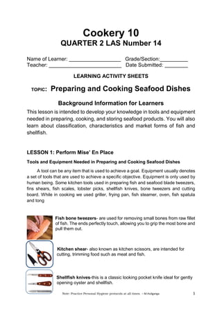 Note: Practice Personal Hygiene protocols at all times. – M.Huliganga 1
Cookery 10
QUARTER 2 LAS Number 14
Name of Learner: Grade/Section:
Teacher: _________________________ Date Submitted:
LEARNING ACTIVITY SHEETS
TOPIC: Preparing and Cooking Seafood Dishes
Background Information for Learners
This lesson is intended to develop your knowledge in tools and equipment
needed in preparing, cooking, and storing seafood products. You will also
learn about classification, characteristics and market forms of fish and
shellfish.
LESSON 1: Perform Mise’ En Place
Tools and Equipment Needed in Preparing and Cooking Seafood Dishes
A tool can be any item that is used to achieve a goal. Equipment usually denotes
a set of tools that are used to achieve a specific objective. Equipment is only used by
human being. Some kitchen tools used in preparing fish and seafood blade tweezers,
fins shears, fish scales, lobster picks, shellfish knives, bone tweezers and cutting
board. While in cooking we used griller, frying pan, fish steamer, oven, fish spatula
and tong
Fish bone tweezers- are used for removing small bones from raw fillet
of fish. The ends perfectly touch, allowing you to grip the most bone and
pull them out.
Kitchen shear- also known as kitchen scissors, are intended for
cutting, trimming food such as meat and fish.
Shellfish knives-this is a classic looking pocket knife ideal for gently
opening oyster and shellfish.
 