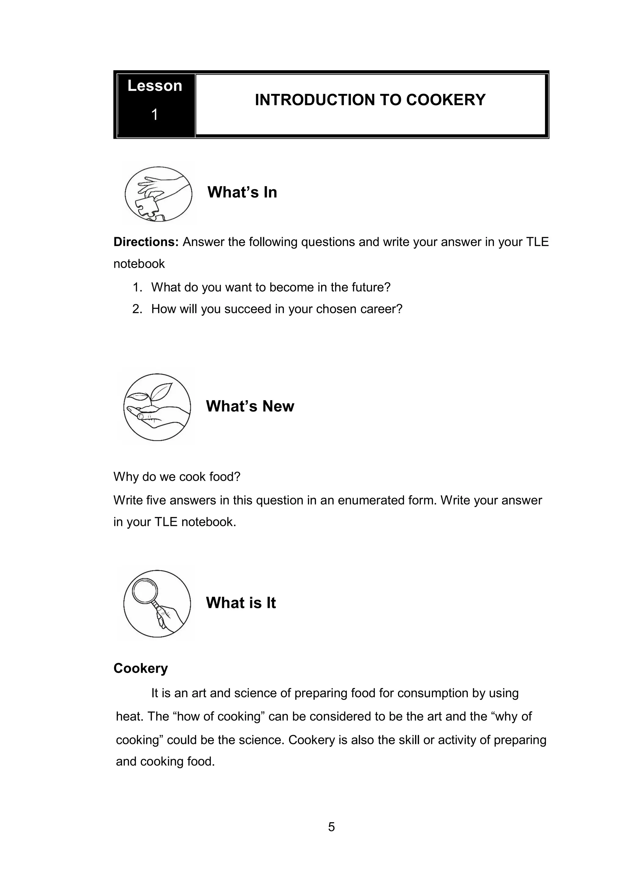 5
What’s In
Directions: Answer the following questions and write your answer in your TLE
notebook
1. What do you want to become in the future?
2. How will you succeed in your chosen career?
What’s New
Why do we cook food?
Write five answers in this question in an enumerated form. Write your answer
in your TLE notebook.
What is It
Cookery
It is an art and science of preparing food for consumption by using
heat. The “how of cooking” can be considered to be the art and the “why of
cooking” could be the science. Cookery is also the skill or activity of preparing
and cooking food.
Lesson
1
INTRODUCTION TO COOKERY
 