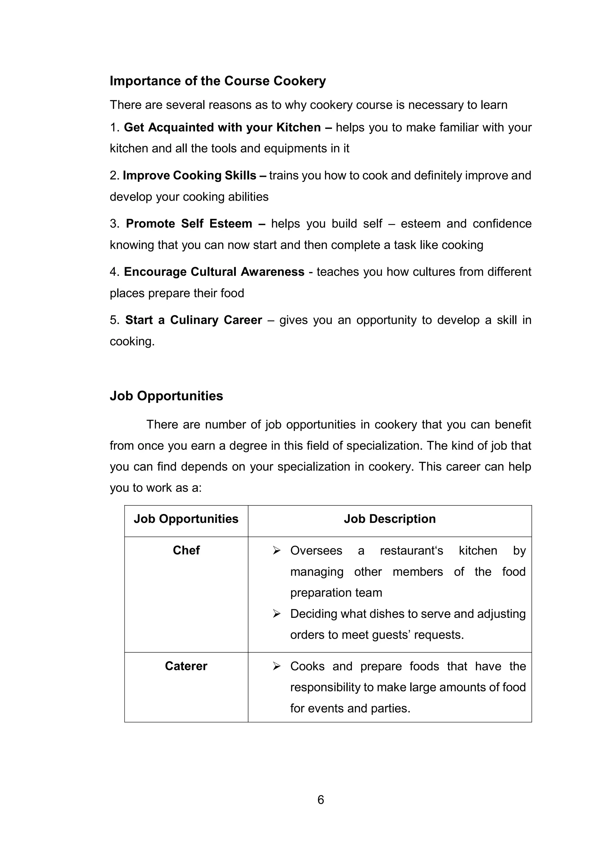 6
Importance of the Course Cookery
There are several reasons as to why cookery course is necessary to learn
1. Get Acquainted with your Kitchen – helps you to make familiar with your
kitchen and all the tools and equipments in it
2. Improve Cooking Skills – trains you how to cook and definitely improve and
develop your cooking abilities
3. Promote Self Esteem – helps you build self – esteem and confidence
knowing that you can now start and then complete a task like cooking
4. Encourage Cultural Awareness - teaches you how cultures from different
places prepare their food
5. Start a Culinary Career – gives you an opportunity to develop a skill in
cooking.
Job Opportunities
There are number of job opportunities in cookery that you can benefit
from once you earn a degree in this field of specialization. The kind of job that
you can find depends on your specialization in cookery. This career can help
you to work as a:
Job Opportunities Job Description
Chef  Oversees a restaurant‘s kitchen by
managing other members of the food
preparation team
 Deciding what dishes to serve and adjusting
orders to meet guests’ requests.
Caterer  Cooks and prepare foods that have the
responsibility to make large amounts of food
for events and parties.
 