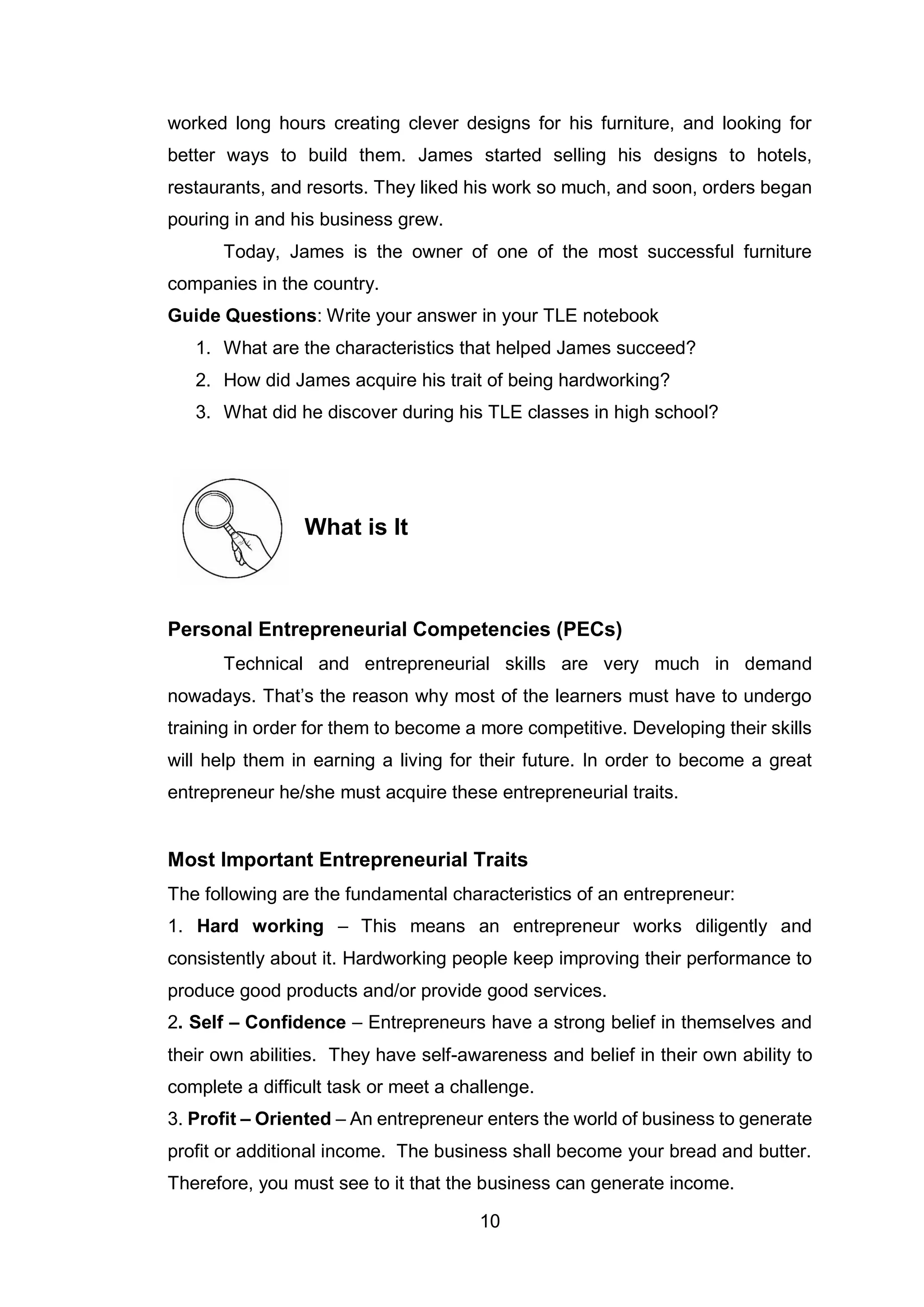 10
worked long hours creating clever designs for his furniture, and looking for
better ways to build them. James started selling his designs to hotels,
restaurants, and resorts. They liked his work so much, and soon, orders began
pouring in and his business grew.
Today, James is the owner of one of the most successful furniture
companies in the country.
Guide Questions: Write your answer in your TLE notebook
1. What are the characteristics that helped James succeed?
2. How did James acquire his trait of being hardworking?
3. What did he discover during his TLE classes in high school?
What is It
Personal Entrepreneurial Competencies (PECs)
Technical and entrepreneurial skills are very much in demand
nowadays. That’s the reason why most of the learners must have to undergo
training in order for them to become a more competitive. Developing their skills
will help them in earning a living for their future. In order to become a great
entrepreneur he/she must acquire these entrepreneurial traits.
Most Important Entrepreneurial Traits
The following are the fundamental characteristics of an entrepreneur:
1. Hard working – This means an entrepreneur works diligently and
consistently about it. Hardworking people keep improving their performance to
produce good products and/or provide good services.
2. Self – Confidence – Entrepreneurs have a strong belief in themselves and
their own abilities. They have self-awareness and belief in their own ability to
complete a difficult task or meet a challenge.
3. Profit – Oriented – An entrepreneur enters the world of business to generate
profit or additional income. The business shall become your bread and butter.
Therefore, you must see to it that the business can generate income.
 