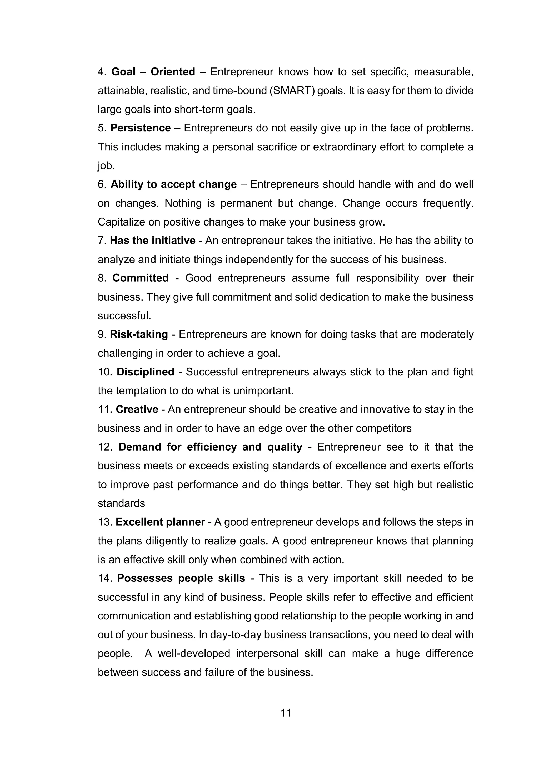 11
4. Goal – Oriented – Entrepreneur knows how to set specific, measurable,
attainable, realistic, and time-bound (SMART) goals. It is easy for them to divide
large goals into short-term goals.
5. Persistence – Entrepreneurs do not easily give up in the face of problems.
This includes making a personal sacrifice or extraordinary effort to complete a
job.
6. Ability to accept change – Entrepreneurs should handle with and do well
on changes. Nothing is permanent but change. Change occurs frequently.
Capitalize on positive changes to make your business grow.
7. Has the initiative - An entrepreneur takes the initiative. He has the ability to
analyze and initiate things independently for the success of his business.
8. Committed - Good entrepreneurs assume full responsibility over their
business. They give full commitment and solid dedication to make the business
successful.
9. Risk-taking - Entrepreneurs are known for doing tasks that are moderately
challenging in order to achieve a goal.
10. Disciplined - Successful entrepreneurs always stick to the plan and fight
the temptation to do what is unimportant.
11. Creative - An entrepreneur should be creative and innovative to stay in the
business and in order to have an edge over the other competitors
12. Demand for efficiency and quality - Entrepreneur see to it that the
business meets or exceeds existing standards of excellence and exerts efforts
to improve past performance and do things better. They set high but realistic
standards
13. Excellent planner - A good entrepreneur develops and follows the steps in
the plans diligently to realize goals. A good entrepreneur knows that planning
is an effective skill only when combined with action.
14. Possesses people skills - This is a very important skill needed to be
successful in any kind of business. People skills refer to effective and efficient
communication and establishing good relationship to the people working in and
out of your business. In day-to-day business transactions, you need to deal with
people. A well-developed interpersonal skill can make a huge difference
between success and failure of the business.
 
