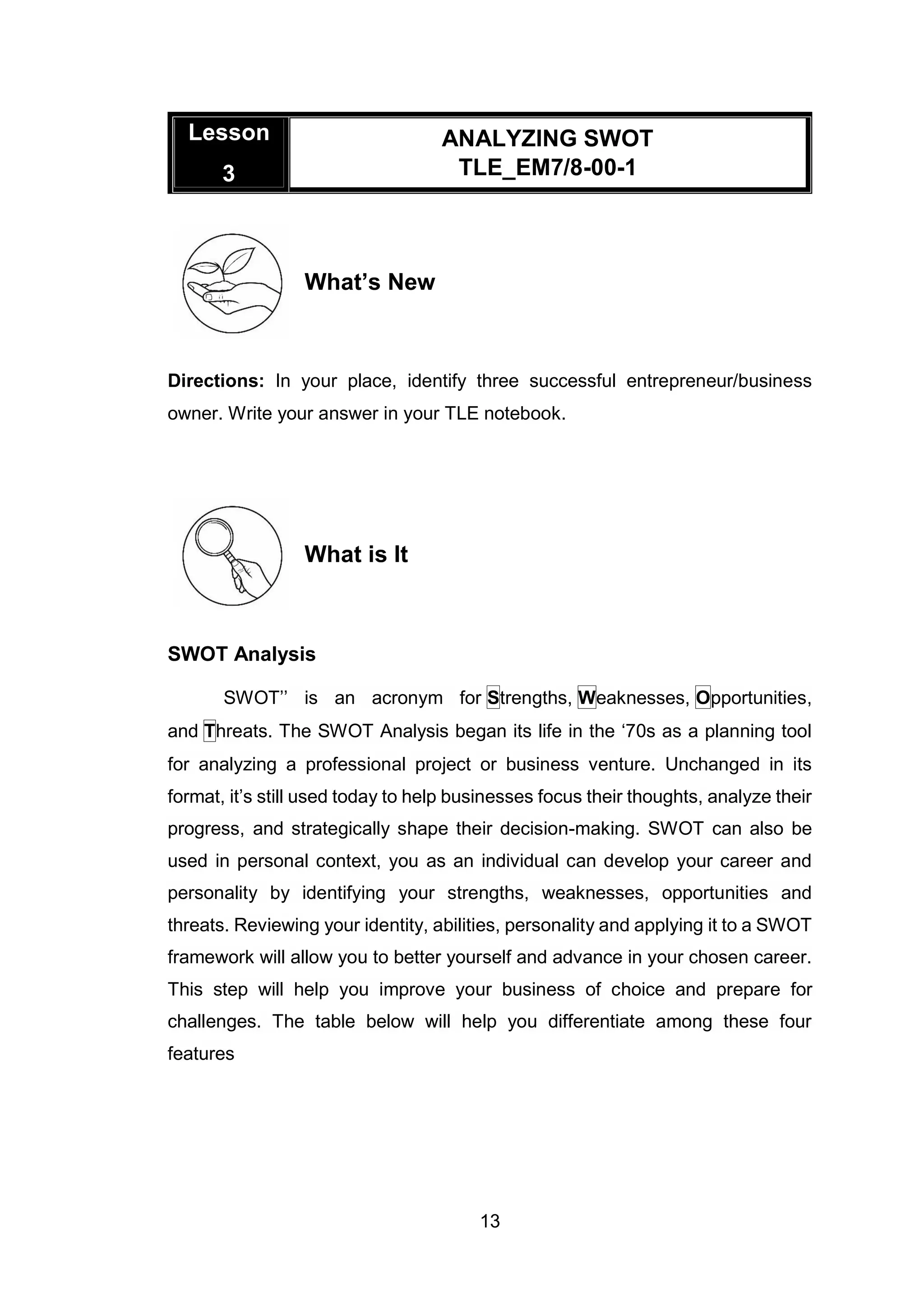 13
Lesson
3
ANALYZING SWOT
TLE_EM7/8-00-1
What’s New
Directions: In your place, identify three successful entrepreneur/business
owner. Write your answer in your TLE notebook.
What is It
SWOT Analysis
SWOT’’ is an acronym for Strengths, Weaknesses, Opportunities,
and Threats. The SWOT Analysis began its life in the ‘70s as a planning tool
for analyzing a professional project or business venture. Unchanged in its
format, it’s still used today to help businesses focus their thoughts, analyze their
progress, and strategically shape their decision-making. SWOT can also be
used in personal context, you as an individual can develop your career and
personality by identifying your strengths, weaknesses, opportunities and
threats. Reviewing your identity, abilities, personality and applying it to a SWOT
framework will allow you to better yourself and advance in your chosen career.
This step will help you improve your business of choice and prepare for
challenges. The table below will help you differentiate among these four
features
 