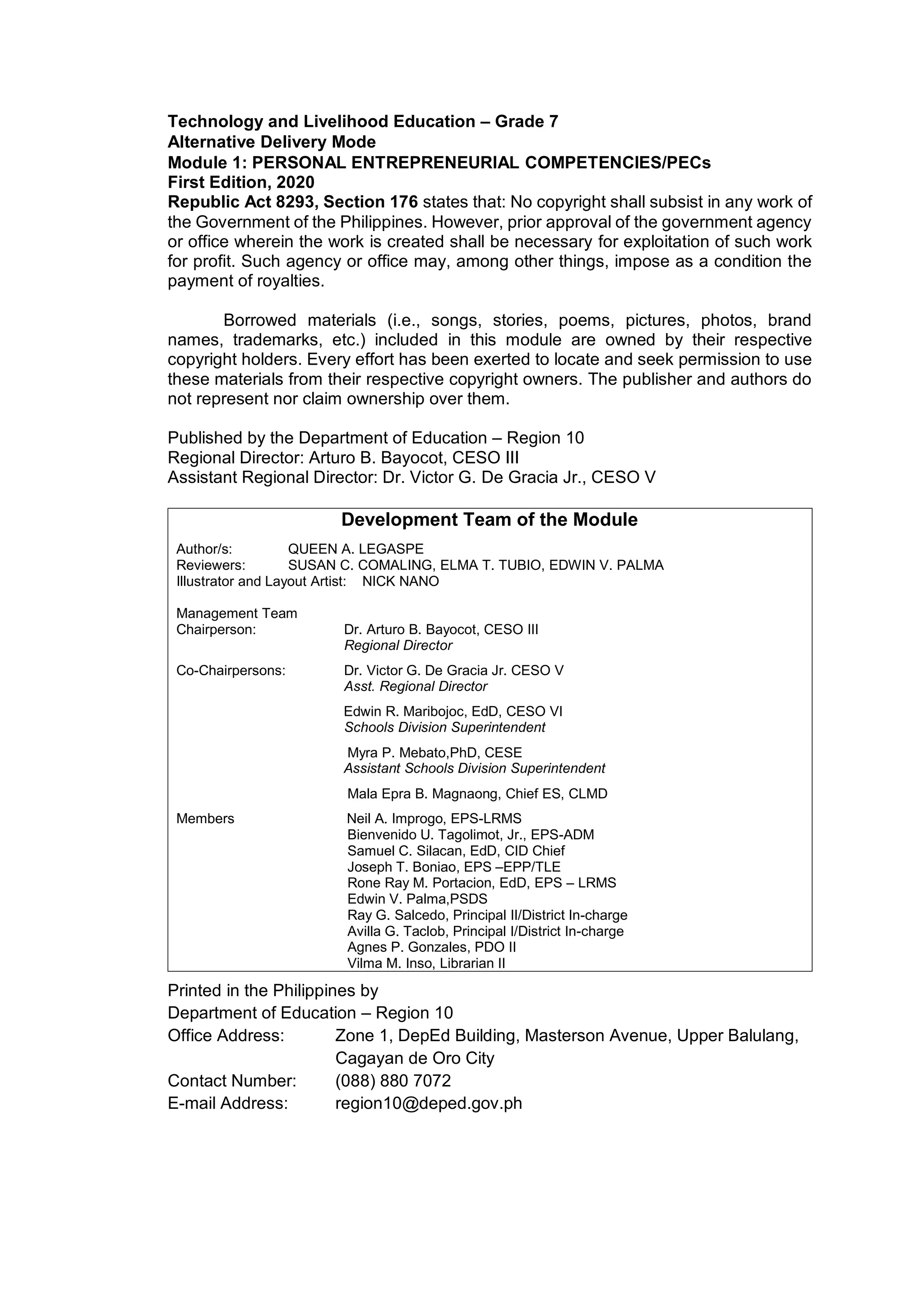 Technology and Livelihood Education – Grade 7
Alternative Delivery Mode
Module 1: PERSONAL ENTREPRENEURIAL COMPETENCIES/PECs
First Edition, 2020
Republic Act 8293, Section 176 states that: No copyright shall subsist in any work of
the Government of the Philippines. However, prior approval of the government agency
or office wherein the work is created shall be necessary for exploitation of such work
for profit. Such agency or office may, among other things, impose as a condition the
payment of royalties.
Borrowed materials (i.e., songs, stories, poems, pictures, photos, brand
names, trademarks, etc.) included in this module are owned by their respective
copyright holders. Every effort has been exerted to locate and seek permission to use
these materials from their respective copyright owners. The publisher and authors do
not represent nor claim ownership over them.
Published by the Department of Education – Region 10
Regional Director: Arturo B. Bayocot, CESO III
Assistant Regional Director: Dr. Victor G. De Gracia Jr., CESO V
Development Team of the Module
Author/s: QUEEN A. LEGASPE
Reviewers: SUSAN C. COMALING, ELMA T. TUBIO, EDWIN V. PALMA
Illustrator and Layout Artist: NICK NANO
Management Team
Chairperson: Dr. Arturo B. Bayocot, CESO III
Regional Director
Co-Chairpersons: Dr. Victor G. De Gracia Jr. CESO V
Asst. Regional Director
Edwin R. Maribojoc, EdD, CESO VI
Schools Division Superintendent
Myra P. Mebato,PhD, CESE
Assistant Schools Division Superintendent
Mala Epra B. Magnaong, Chief ES, CLMD
Members Neil A. Improgo, EPS-LRMS
Bienvenido U. Tagolimot, Jr., EPS-ADM
Samuel C. Silacan, EdD, CID Chief
Joseph T. Boniao, EPS –EPP/TLE
Rone Ray M. Portacion, EdD, EPS – LRMS
Edwin V. Palma,PSDS
Ray G. Salcedo, Principal II/District In-charge
Avilla G. Taclob, Principal I/District In-charge
Agnes P. Gonzales, PDO II
Vilma M. Inso, Librarian II
Printed in the Philippines by
Department of Education – Region 10
Office Address: Zone 1, DepEd Building, Masterson Avenue, Upper Balulang,
Cagayan de Oro City
Contact Number: (088) 880 7072
E-mail Address: region10@deped.gov.ph
 