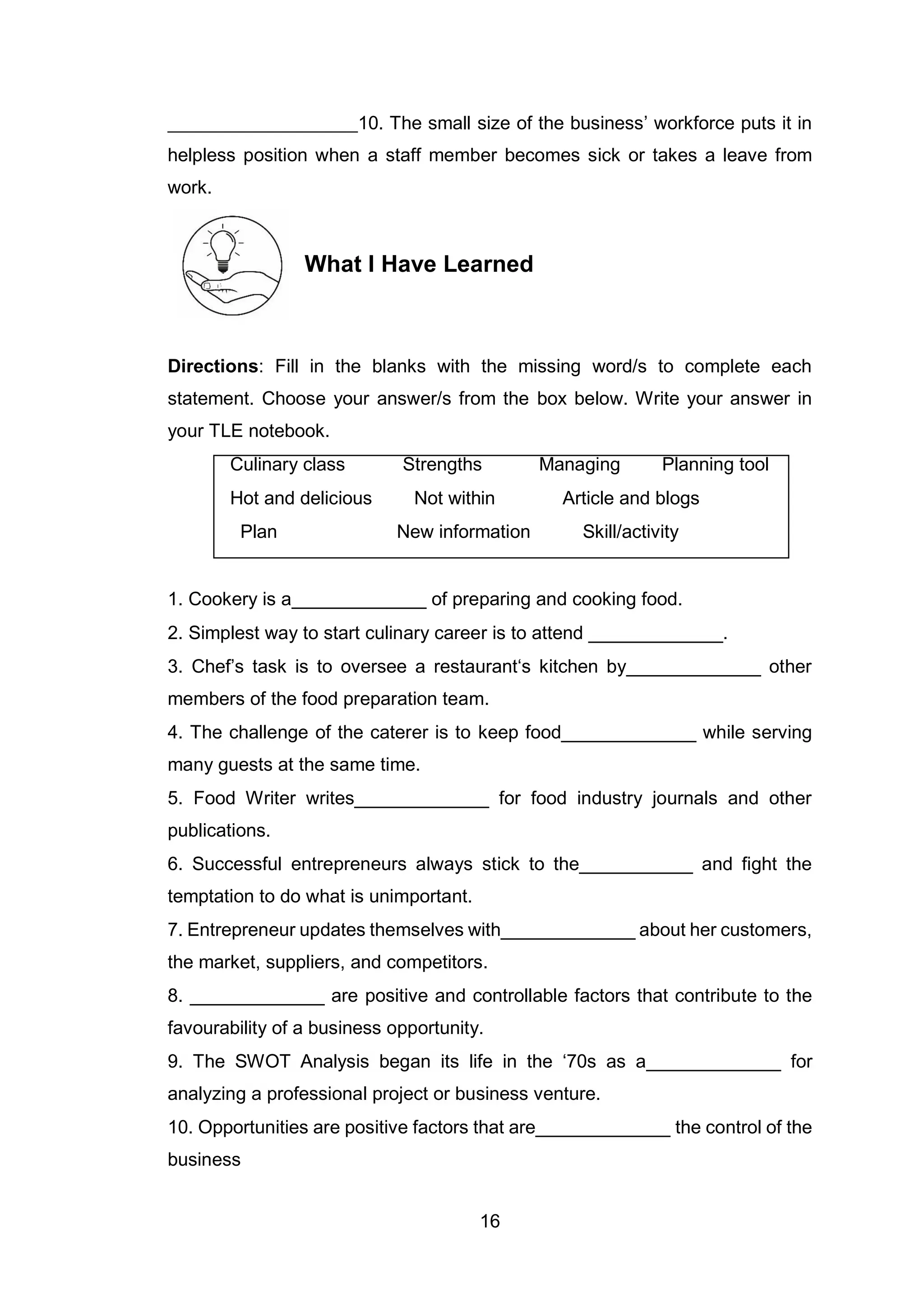 16
____________________10. The small size of the business’ workforce puts it in
helpless position when a staff member becomes sick or takes a leave from
work.
What I Have Learned
Directions: Fill in the blanks with the missing word/s to complete each
statement. Choose your answer/s from the box below. Write your answer in
your TLE notebook.
Culinary class Strengths Managing Planning tool
Hot and delicious Not within Article and blogs
Plan New information Skill/activity
1. Cookery is a_____________ of preparing and cooking food.
2. Simplest way to start culinary career is to attend _____________.
3. Chef’s task is to oversee a restaurant‘s kitchen by_____________ other
members of the food preparation team.
4. The challenge of the caterer is to keep food_____________ while serving
many guests at the same time.
5. Food Writer writes_____________ for food industry journals and other
publications.
6. Successful entrepreneurs always stick to the___________ and fight the
temptation to do what is unimportant.
7. Entrepreneur updates themselves with_____________ about her customers,
the market, suppliers, and competitors.
8. _____________ are positive and controllable factors that contribute to the
favourability of a business opportunity.
9. The SWOT Analysis began its life in the ‘70s as a_____________ for
analyzing a professional project or business venture.
10. Opportunities are positive factors that are_____________ the control of the
business
 
