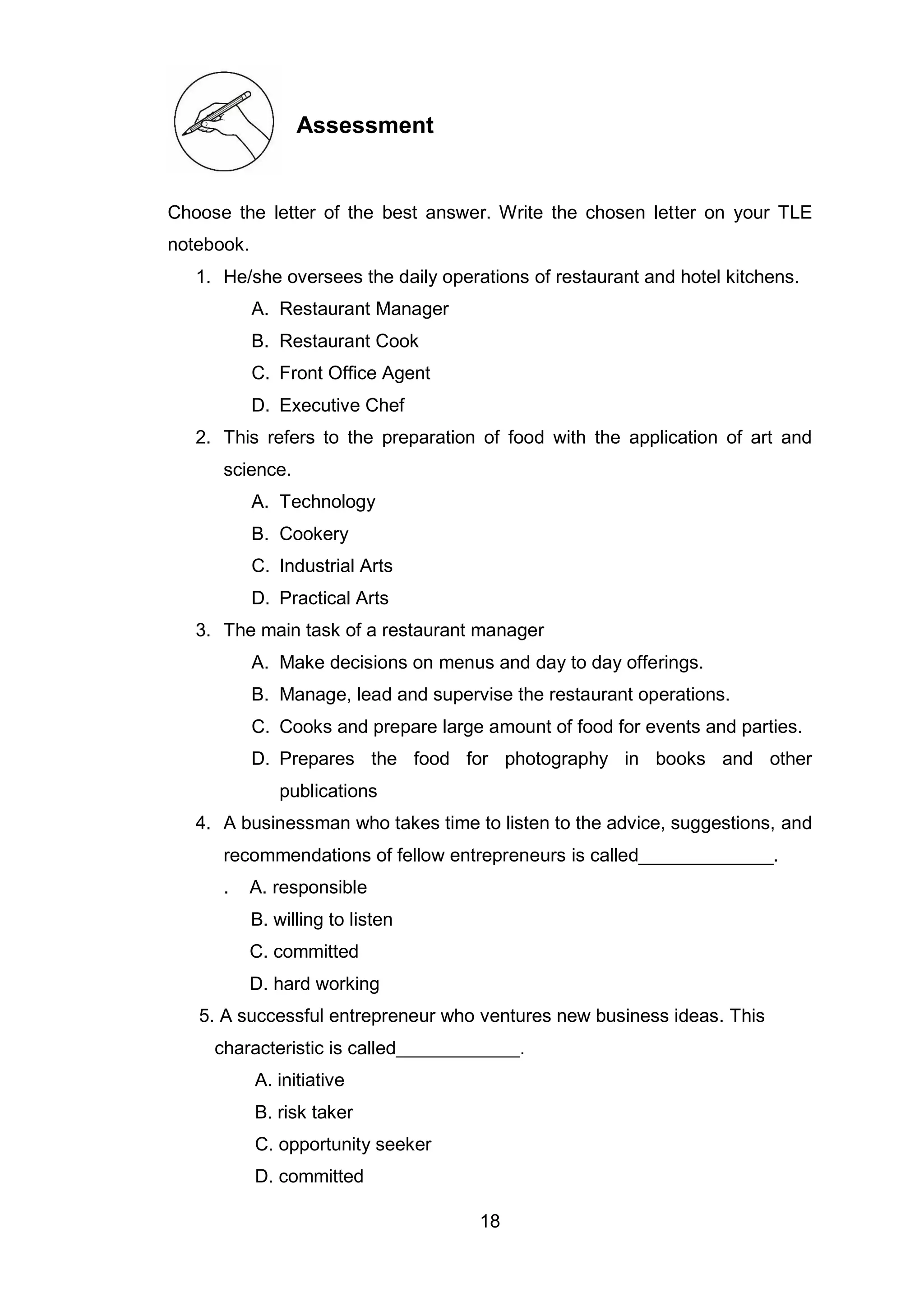 18
Assessment
Choose the letter of the best answer. Write the chosen letter on your TLE
notebook.
1. He/she oversees the daily operations of restaurant and hotel kitchens.
A. Restaurant Manager
B. Restaurant Cook
C. Front Office Agent
D. Executive Chef
2. This refers to the preparation of food with the application of art and
science.
A. Technology
B. Cookery
C. Industrial Arts
D. Practical Arts
3. The main task of a restaurant manager
A. Make decisions on menus and day to day offerings.
B. Manage, lead and supervise the restaurant operations.
C. Cooks and prepare large amount of food for events and parties.
D. Prepares the food for photography in books and other
publications
4. A businessman who takes time to listen to the advice, suggestions, and
recommendations of fellow entrepreneurs is called_____________.
. A. responsible
B. willing to listen
C. committed
D. hard working
5. A successful entrepreneur who ventures new business ideas. This
characteristic is called_____________.
A. initiative
B. risk taker
C. opportunity seeker
D. committed
 