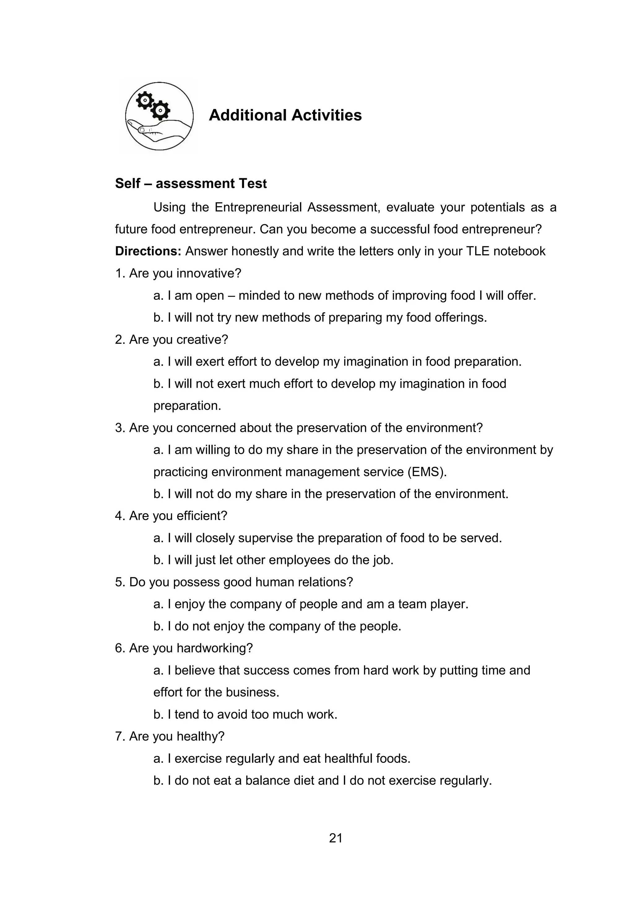 21
Additional Activities
Self – assessment Test
Using the Entrepreneurial Assessment, evaluate your potentials as a
future food entrepreneur. Can you become a successful food entrepreneur?
Directions: Answer honestly and write the letters only in your TLE notebook
1. Are you innovative?
a. I am open – minded to new methods of improving food I will offer.
b. I will not try new methods of preparing my food offerings.
2. Are you creative?
a. I will exert effort to develop my imagination in food preparation.
b. I will not exert much effort to develop my imagination in food
preparation.
3. Are you concerned about the preservation of the environment?
a. I am willing to do my share in the preservation of the environment by
practicing environment management service (EMS).
b. I will not do my share in the preservation of the environment.
4. Are you efficient?
a. I will closely supervise the preparation of food to be served.
b. I will just let other employees do the job.
5. Do you possess good human relations?
a. I enjoy the company of people and am a team player.
b. I do not enjoy the company of the people.
6. Are you hardworking?
a. I believe that success comes from hard work by putting time and
effort for the business.
b. I tend to avoid too much work.
7. Are you healthy?
a. I exercise regularly and eat healthful foods.
b. I do not eat a balance diet and I do not exercise regularly.
 