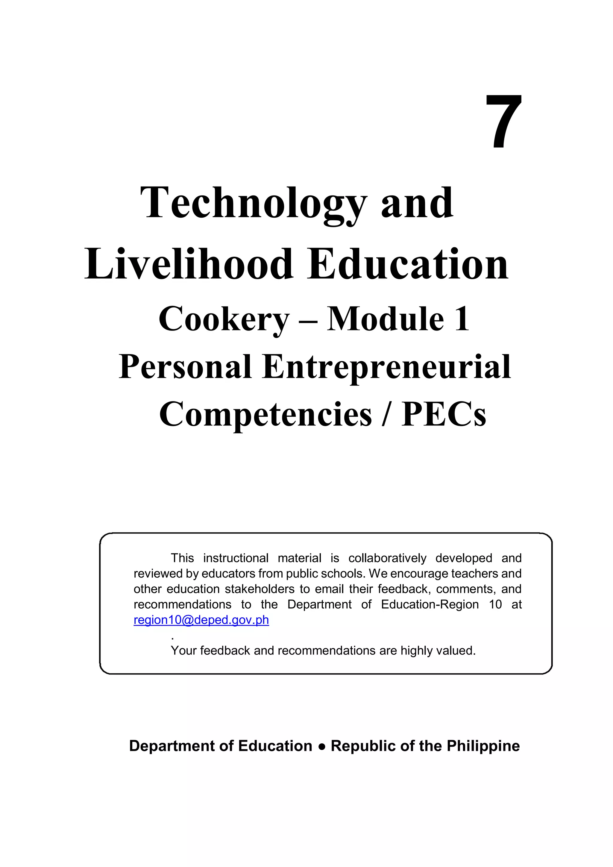 Technology and
Livelihood Education
Cookery – Module 1
Personal Entrepreneurial
Competencies / PECs
Department of Education ● Republic of the Philippine
7
This instructional material is collaboratively developed and
reviewed by educators from public schools. We encourage teachers and
other education stakeholders to email their feedback, comments, and
recommendations to the Department of Education-Region 10 at
region10@deped.gov.ph
.
Your feedback and recommendations are highly valued.
 