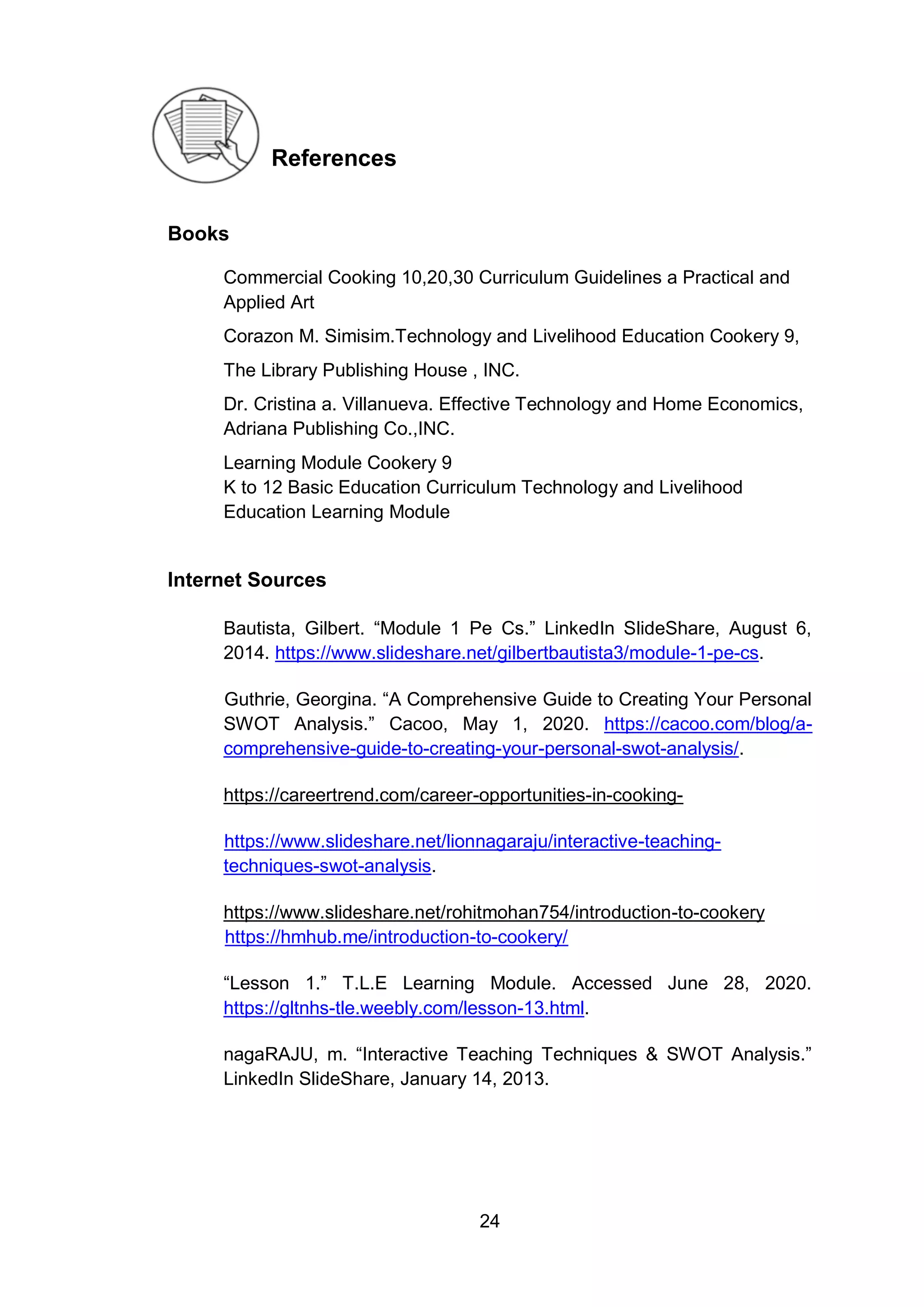 24
References
Books
Commercial Cooking 10,20,30 Curriculum Guidelines a Practical and
Applied Art
Corazon M. Simisim.Technology and Livelihood Education Cookery 9,
The Library Publishing House , INC.
Dr. Cristina a. Villanueva. Effective Technology and Home Economics,
Adriana Publishing Co.,INC.
Learning Module Cookery 9
K to 12 Basic Education Curriculum Technology and Livelihood
Education Learning Module
Internet Sources
Bautista, Gilbert. “Module 1 Pe Cs.” LinkedIn SlideShare, August 6,
2014. https://www.slideshare.net/gilbertbautista3/module-1-pe-cs.
Guthrie, Georgina. “A Comprehensive Guide to Creating Your Personal
SWOT Analysis.” Cacoo, May 1, 2020. https://cacoo.com/blog/a-
comprehensive-guide-to-creating-your-personal-swot-analysis/.
https://careertrend.com/career-opportunities-in-cooking-
https://www.slideshare.net/lionnagaraju/interactive-teaching-
techniques-swot-analysis.
https://www.slideshare.net/rohitmohan754/introduction-to-cookery
https://hmhub.me/introduction-to-cookery/
“Lesson 1.” T.L.E Learning Module. Accessed June 28, 2020.
https://gltnhs-tle.weebly.com/lesson-13.html.
nagaRAJU, m. “Interactive Teaching Techniques & SWOT Analysis.”
LinkedIn SlideShare, January 14, 2013.
 