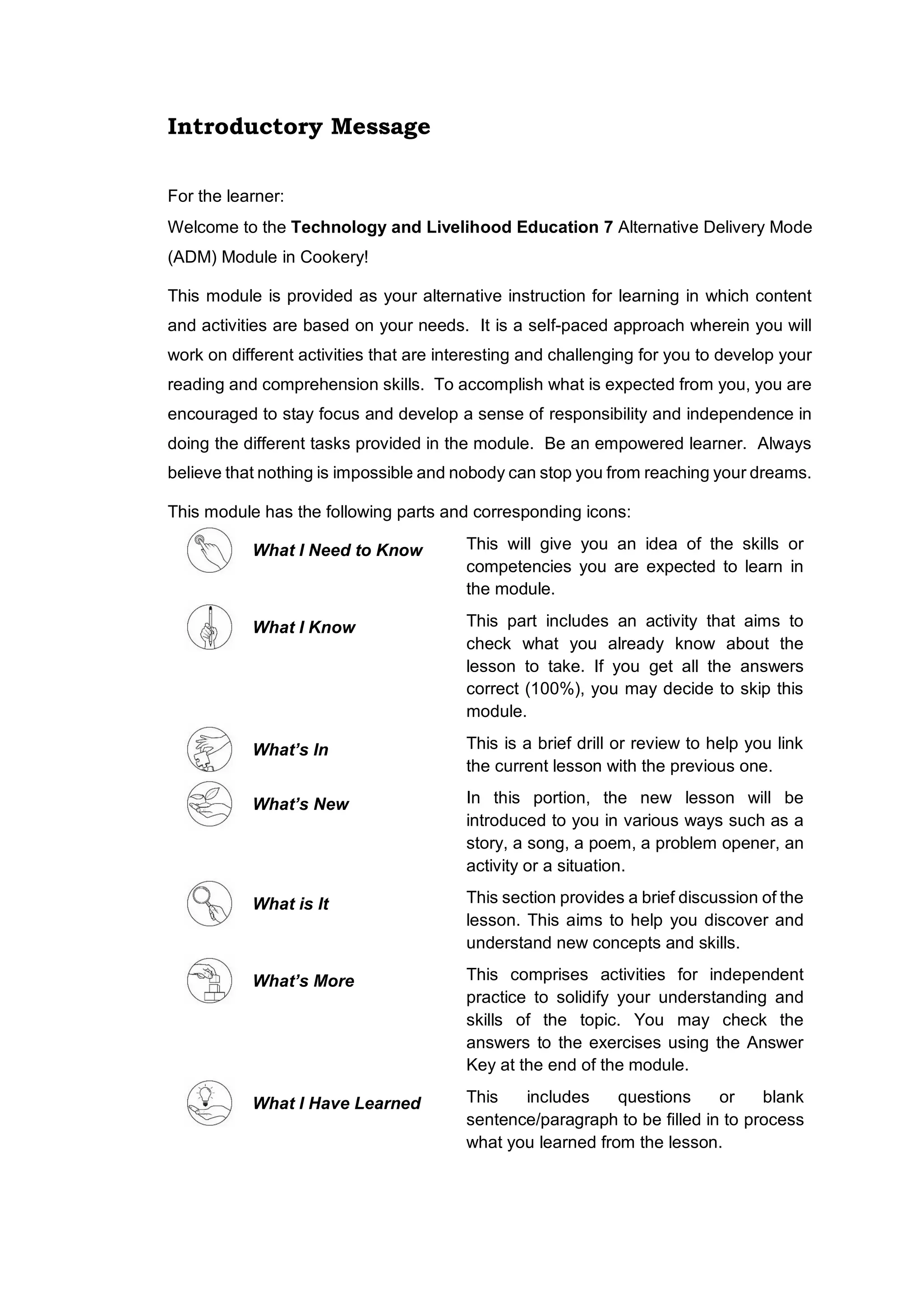 Introductory Message
For the learner:
Welcome to the Technology and Livelihood Education 7 Alternative Delivery Mode
(ADM) Module in Cookery!
This module is provided as your alternative instruction for learning in which content
and activities are based on your needs. It is a self-paced approach wherein you will
work on different activities that are interesting and challenging for you to develop your
reading and comprehension skills. To accomplish what is expected from you, you are
encouraged to stay focus and develop a sense of responsibility and independence in
doing the different tasks provided in the module. Be an empowered learner. Always
believe that nothing is impossible and nobody can stop you from reaching your dreams.
This module has the following parts and corresponding icons:
What I Need to Know This will give you an idea of the skills or
competencies you are expected to learn in
the module.
What I Know This part includes an activity that aims to
check what you already know about the
lesson to take. If you get all the answers
correct (100%), you may decide to skip this
module.
What’s In This is a brief drill or review to help you link
the current lesson with the previous one.
What’s New In this portion, the new lesson will be
introduced to you in various ways such as a
story, a song, a poem, a problem opener, an
activity or a situation.
What is It This section provides a brief discussion of the
lesson. This aims to help you discover and
understand new concepts and skills.
What’s More This comprises activities for independent
practice to solidify your understanding and
skills of the topic. You may check the
answers to the exercises using the Answer
Key at the end of the module.
What I Have Learned This includes questions or blank
sentence/paragraph to be filled in to process
what you learned from the lesson.
 