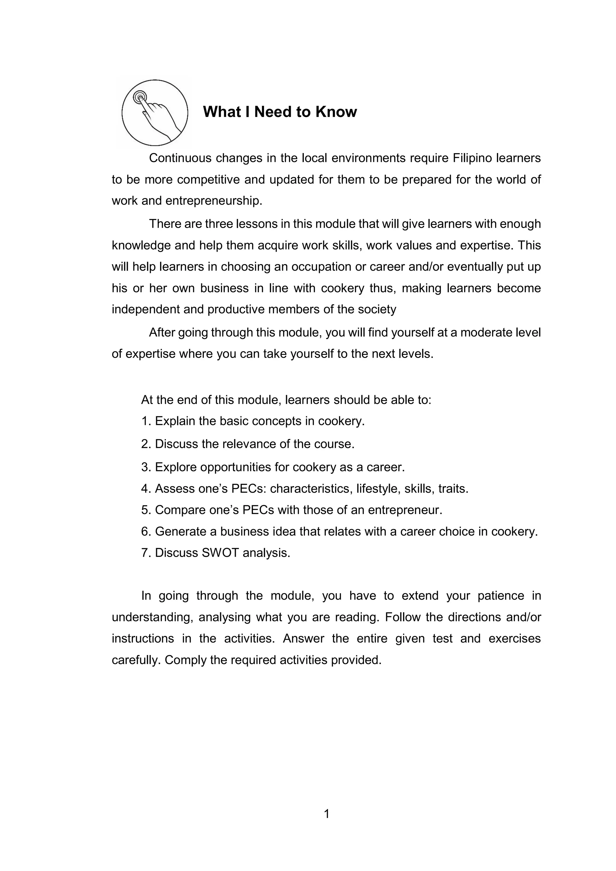 1
What I Need to Know
Continuous changes in the local environments require Filipino learners
to be more competitive and updated for them to be prepared for the world of
work and entrepreneurship.
There are three lessons in this module that will give learners with enough
knowledge and help them acquire work skills, work values and expertise. This
will help learners in choosing an occupation or career and/or eventually put up
his or her own business in line with cookery thus, making learners become
independent and productive members of the society
After going through this module, you will find yourself at a moderate level
of expertise where you can take yourself to the next levels.
At the end of this module, learners should be able to:
1. Explain the basic concepts in cookery.
2. Discuss the relevance of the course.
3. Explore opportunities for cookery as a career.
4. Assess one’s PECs: characteristics, lifestyle, skills, traits.
5. Compare one’s PECs with those of an entrepreneur.
6. Generate a business idea that relates with a career choice in cookery.
7. Discuss SWOT analysis.
In going through the module, you have to extend your patience in
understanding, analysing what you are reading. Follow the directions and/or
instructions in the activities. Answer the entire given test and exercises
carefully. Comply the required activities provided.
 
