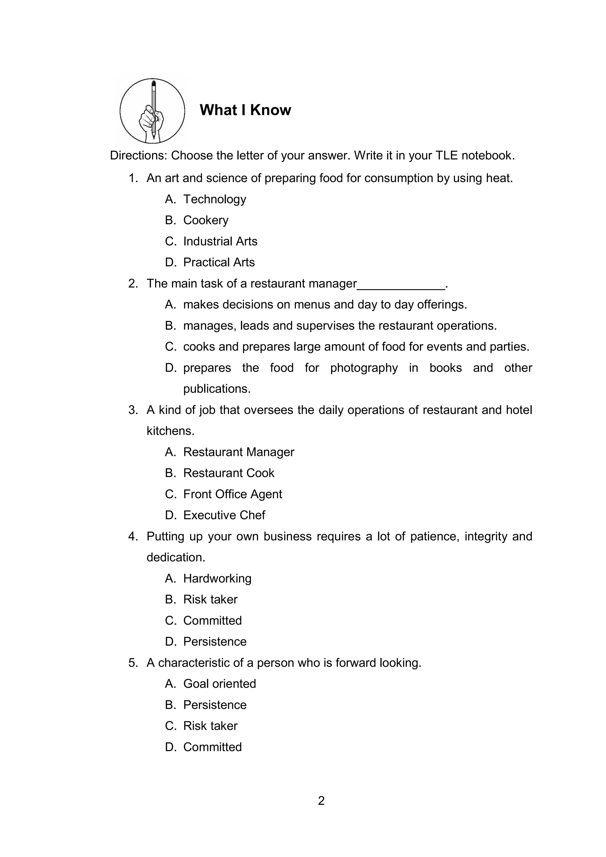 2
What I Know
Directions: Choose the letter of your answer. Write it in your TLE notebook.
1. An art and science of preparing food for consumption by using heat.
A. Technology
B. Cookery
C. Industrial Arts
D. Practical Arts
2. The main task of a restaurant manager_____________.
A. makes decisions on menus and day to day offerings.
B. manages, leads and supervises the restaurant operations.
C. cooks and prepares large amount of food for events and parties.
D. prepares the food for photography in books and other
publications.
3. A kind of job that oversees the daily operations of restaurant and hotel
kitchens.
A. Restaurant Manager
B. Restaurant Cook
C. Front Office Agent
D. Executive Chef
4. Putting up your own business requires a lot of patience, integrity and
dedication.
A. Hardworking
B. Risk taker
C. Committed
D. Persistence
5. A characteristic of a person who is forward looking.
A. Goal oriented
B. Persistence
C. Risk taker
D. Committed
 