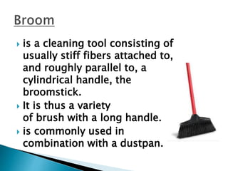  is a cleaning tool consisting of
usually stiff fibers attached to,
and roughly parallel to, a
cylindrical handle, the
broomstick.
 It is thus a variety
of brush with a long handle.
 is commonly used in
combination with a dustpan.
 