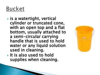  is a watertight, vertical
cylinder or truncated cone,
with an open top and a flat
bottom, usually attached to
a semi-circular carrying
handle that is used to hold
water or any liquid solution
used in cleaning.
 It is also used to hold
supplies when cleaning.
 