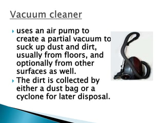  uses an air pump to
create a partial vacuum to
suck up dust and dirt,
usually from floors, and
optionally from other
surfaces as well.
 The dirt is collected by
either a dust bag or a
cyclone for later disposal.
 