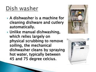  A dishwasher is a machine for
cleaning dishware and cutlery
automatically.
 Unlike manual dishwashing,
which relies largely on
physical scrubbing to remove
soiling, the mechanical
dishwasher cleans by spraying
hot water, typically between
45 and 75 degree celcius.
 