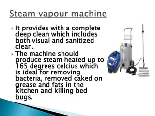  It provides with a complete
deep clean which includes
both visual and sanitized
clean.
 The machine should
produce steam heated up to
165 degrees celcius which
is ideal for removing
bacteria, removed caked on
grease and fats in the
kitchen and killing bed
bugs.
 