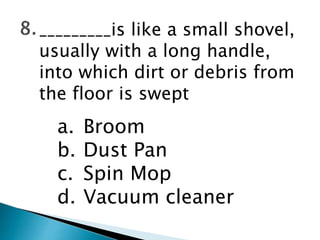_________is like a small shovel,
usually with a long handle,
into which dirt or debris from
the floor is swept
a. Broom
b. Dust Pan
c. Spin Mop
d. Vacuum cleaner
 