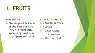 1. FRUITS
DESCRIPTION
 The simplest but one
of the best because
they are nutritious,
appetizing, and easy
to prepare and serve.
CHARACTERISTICS
 Appetizing aroma
 Simple
 Clean washed
appearance
 Slightly chilled
 