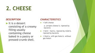 2. CHEESE
DESCRIPTION
 It is a dessert
consisting of a creamy
filling usually
containing cheese
baked in a pastry or
pressed-crumb shell.
CHARACTERISTICS
 Soft cheese
a. unripen cheese b. ripened by
bacteria
 Semi – hard a. ripened by mold b.
ripened by bacteria
 Hard a. with gas holes b. without
gas holes
 