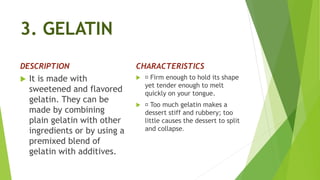 3. GELATIN
DESCRIPTION
 It is made with
sweetened and flavored
gelatin. They can be
made by combining
plain gelatin with other
ingredients or by using a
premixed blend of
gelatin with additives.
CHARACTERISTICS
 Firm enough to hold its shape
yet tender enough to melt
quickly on your tongue.
 Too much gelatin makes a
dessert stiff and rubbery; too
little causes the dessert to split
and collapse.
 